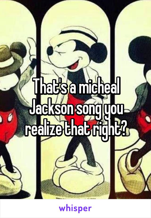 That's a micheal Jackson song you realize that right?