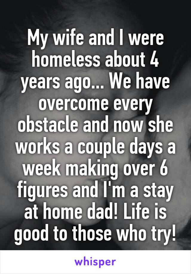 My wife and I were homeless about 4 years ago... We have overcome every obstacle and now she works a couple days a week making over 6 figures and I'm a stay at home dad! Life is good to those who try!