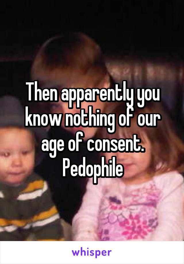 Then apparently you know nothing of our age of consent. Pedophile