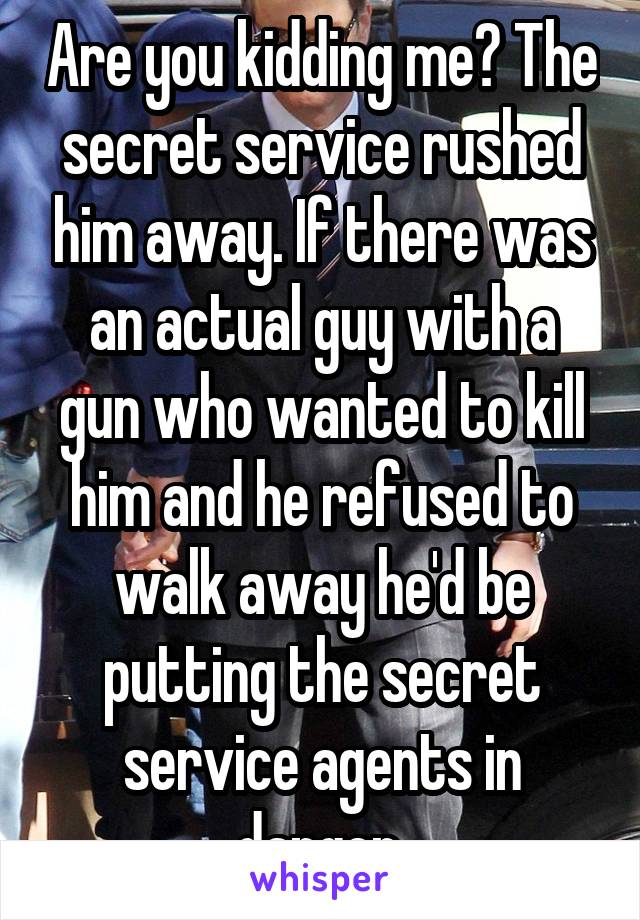 Are you kidding me? The secret service rushed him away. If there was an actual guy with a gun who wanted to kill him and he refused to walk away he'd be putting the secret service agents in danger.