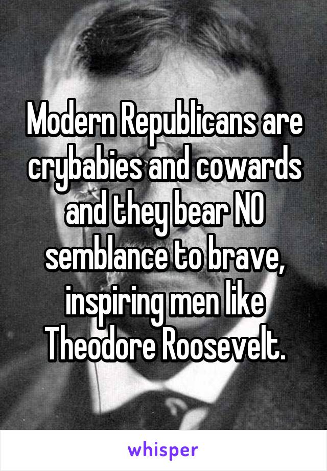 Modern Republicans are crybabies and cowards and they bear NO semblance to brave, inspiring men like Theodore Roosevelt.