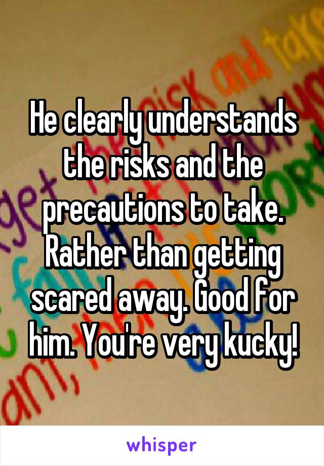 He clearly understands the risks and the precautions to take. Rather than getting scared away. Good for him. You're very kucky!