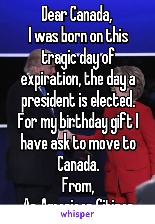 Dear Canada, 
I was born on this tragic day of expiration, the day a president is elected. For my birthday gift I have ask to move to Canada.
From,
An American Citizen