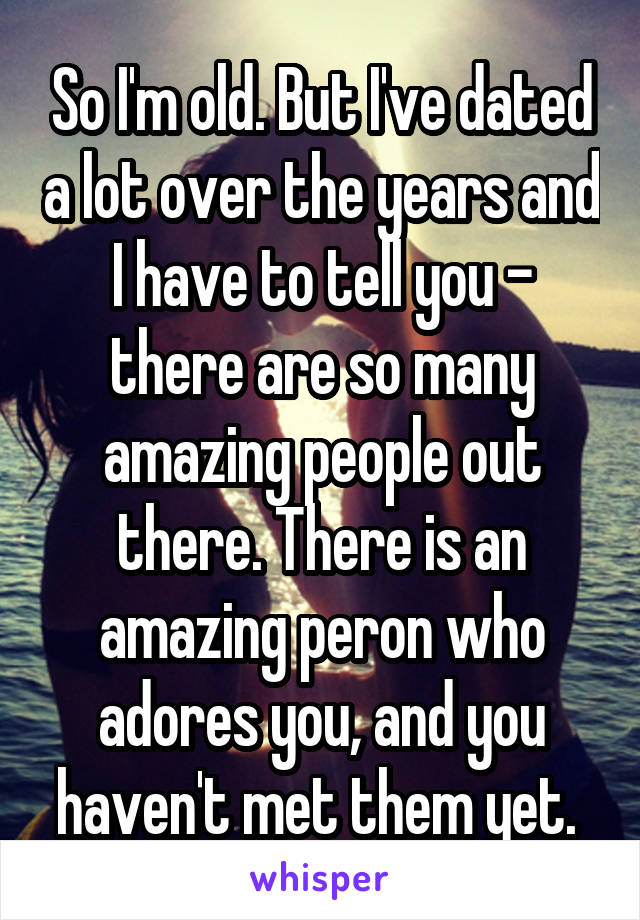 So I'm old. But I've dated a lot over the years and I have to tell you - there are so many amazing people out there. There is an amazing peron who adores you, and you haven't met them yet. 