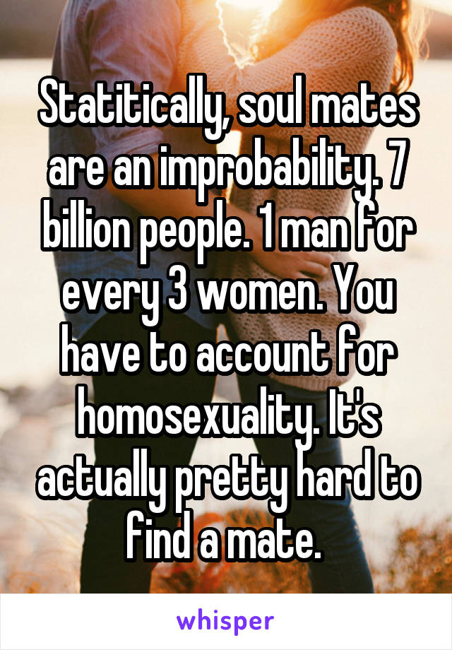 Statitically, soul mates are an improbability. 7 billion people. 1 man for every 3 women. You have to account for homosexuality. It's actually pretty hard to find a mate. 