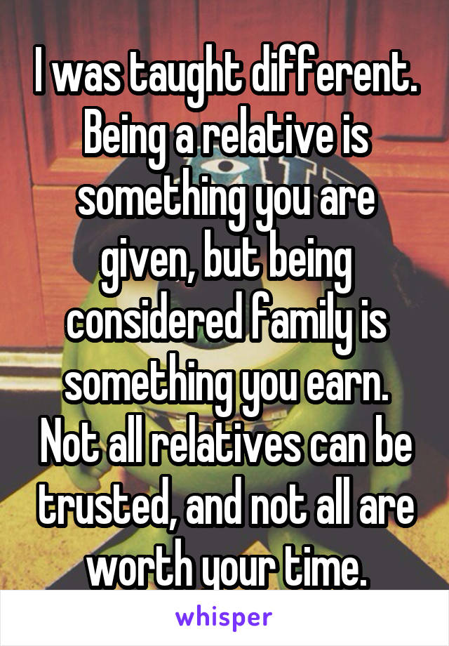 I was taught different. Being a relative is something you are given, but being considered family is something you earn. Not all relatives can be trusted, and not all are worth your time.