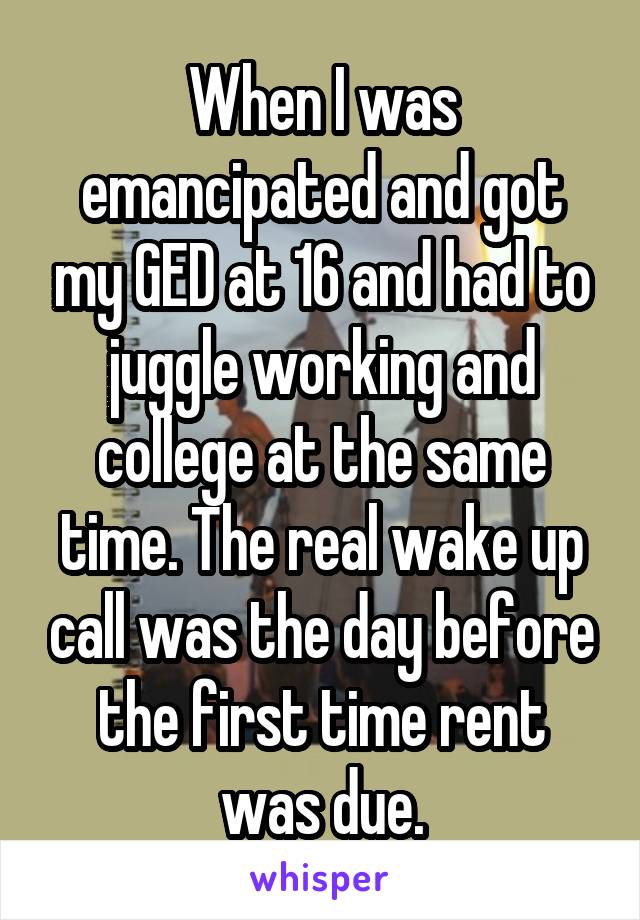 When I was emancipated and got my GED at 16 and had to juggle working and college at the same time. The real wake up call was the day before the first time rent was due.