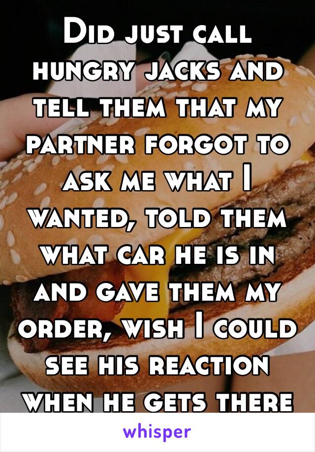 Did just call hungry jacks and tell them that my partner forgot to ask me what I wanted, told them what car he is in and gave them my order, wish I could see his reaction when he gets there 😂