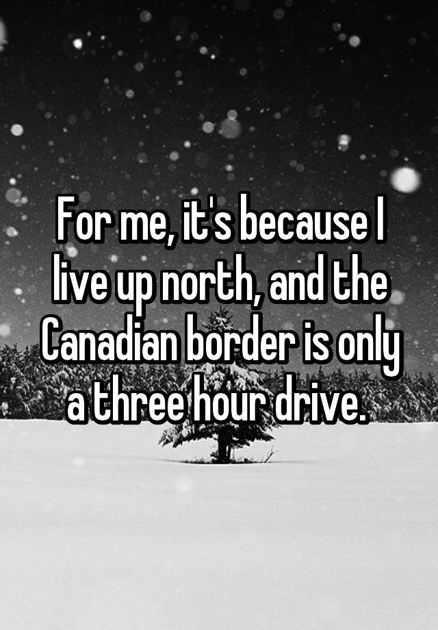 for-me-it-s-because-i-live-up-north-and-the-canadian-border-is-only-a