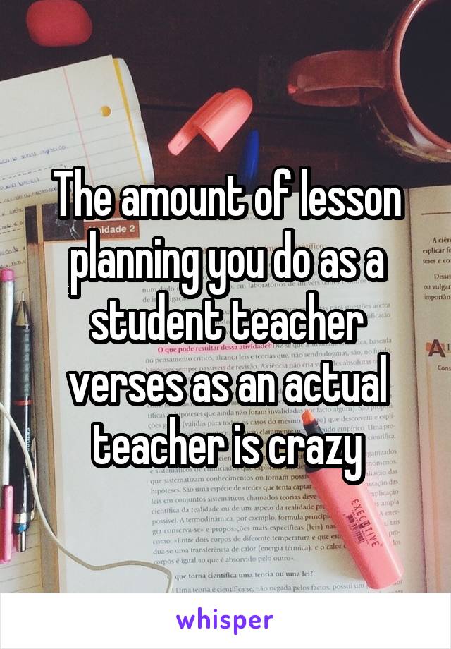 The amount of lesson planning you do as a student teacher verses as an actual teacher is crazy