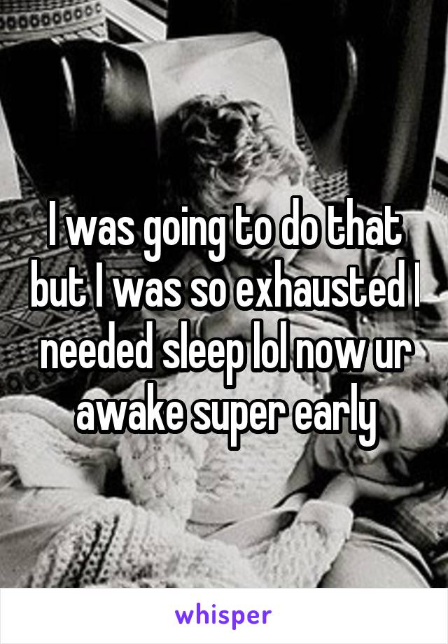 I was going to do that but I was so exhausted I needed sleep lol now ur awake super early