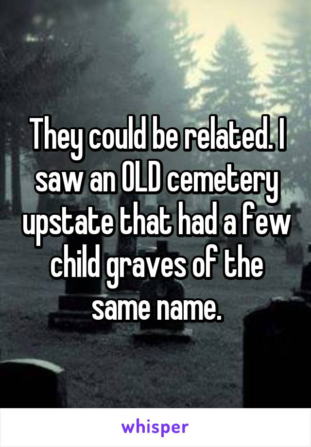 They could be related. I saw an OLD cemetery upstate that had a few child graves of the same name.