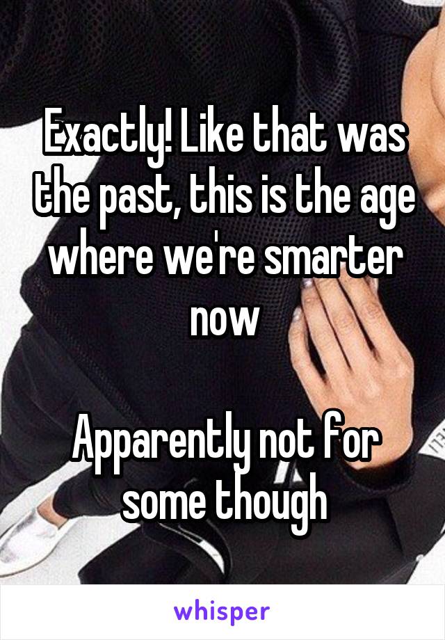Exactly! Like that was the past, this is the age where we're smarter now

Apparently not for some though
