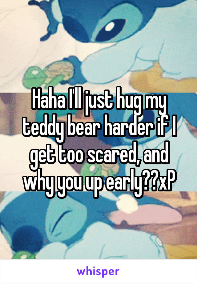 Haha I'll just hug my teddy bear harder if I get too scared, and why you up early??xP