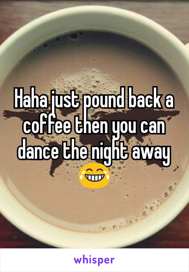 Haha just pound back a coffee then you can dance the night away 😂