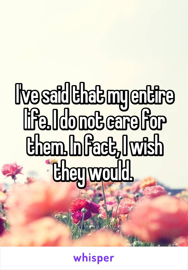 I've said that my entire life. I do not care for them. In fact, I wish they would. 