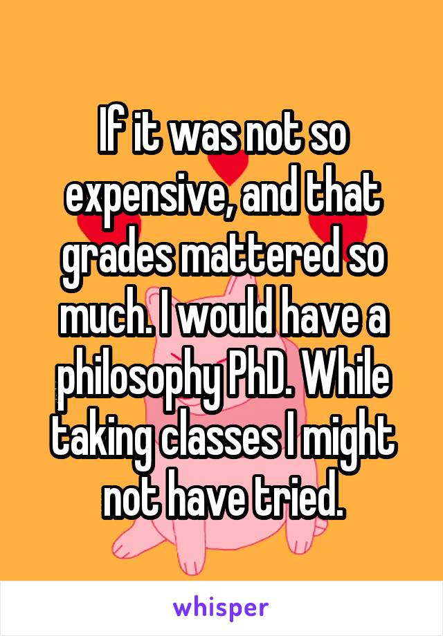 If it was not so expensive, and that grades mattered so much. I would have a philosophy PhD. While taking classes I might not have tried.