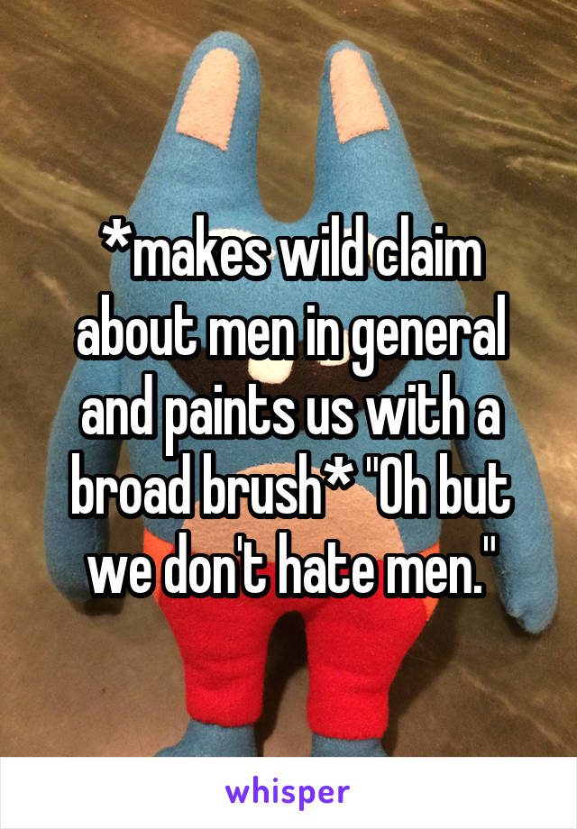 *makes wild claim about men in general and paints us with a broad brush* "Oh but we don't hate men."