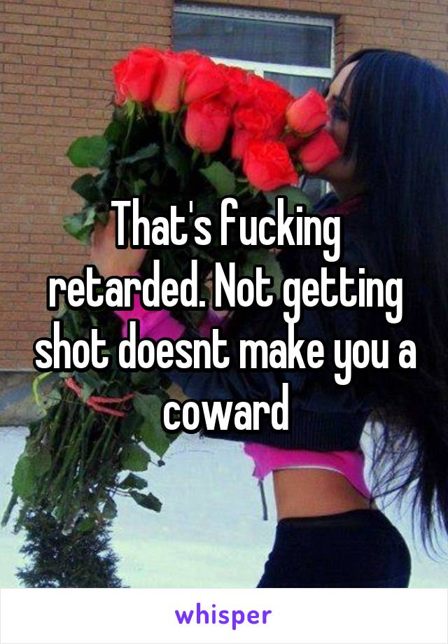 That's fucking retarded. Not getting shot doesnt make you a coward