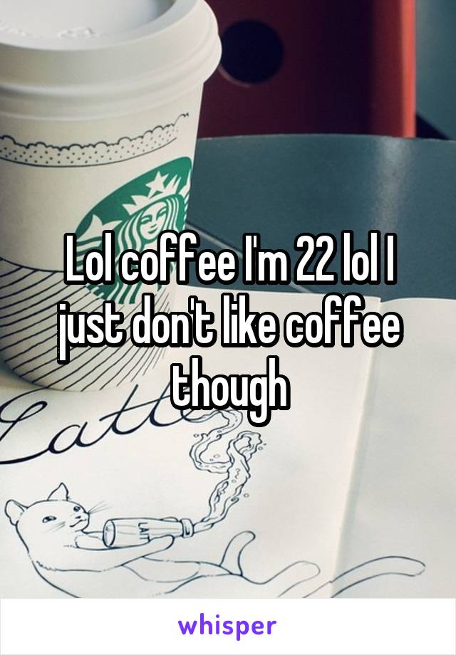 Lol coffee I'm 22 lol I just don't like coffee though