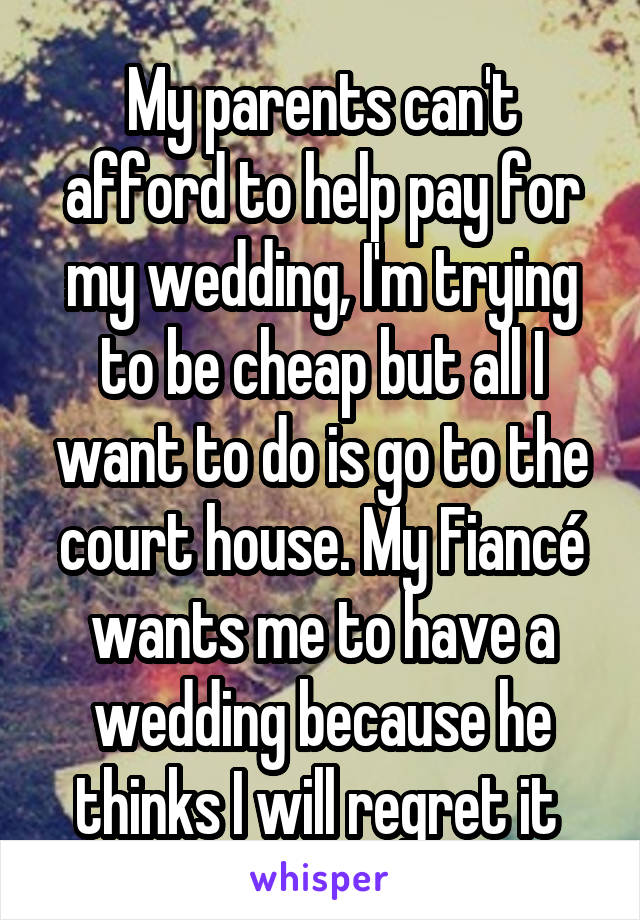 My parents can't afford to help pay for my wedding, I'm trying to be cheap but all I want to do is go to the court house. My Fiancé wants me to have a wedding because he thinks I will regret it 