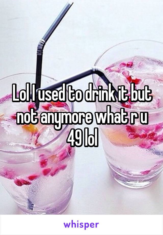 Lol I used to drink it but not anymore what r u 49 lol