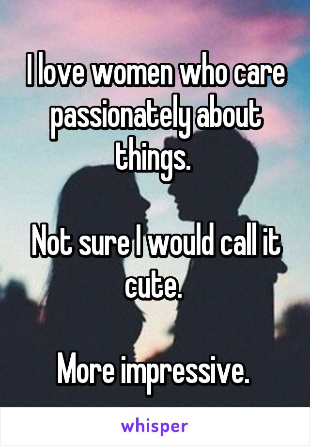 I love women who care passionately about things. 

Not sure I would call it cute. 

More impressive. 