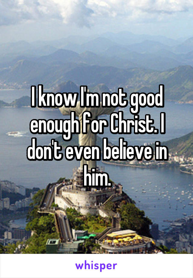 I know I'm not good enough for Christ. I don't even believe in him.