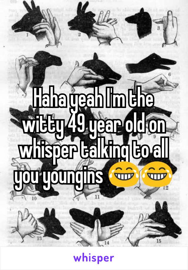 Haha yeah I'm the witty 49 year old on whisper talking to all you youngins 😂😂