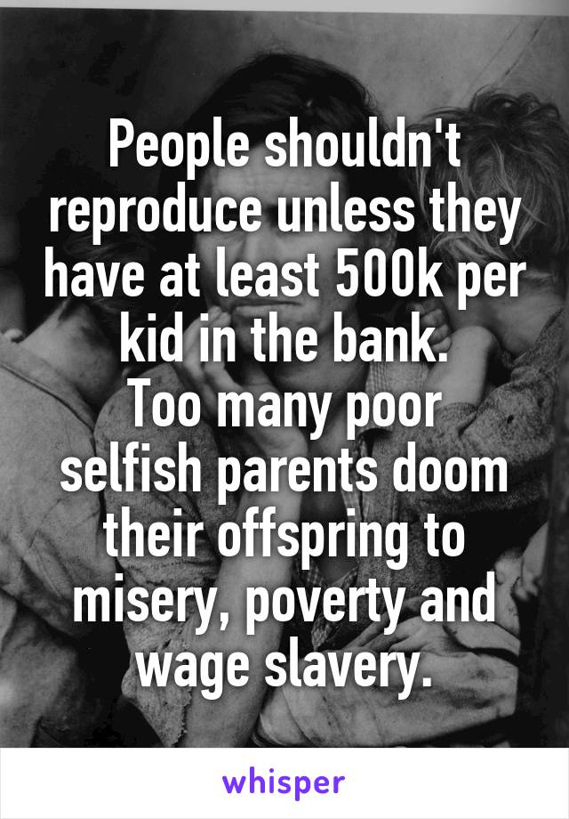 People shouldn't reproduce unless they have at least 500k per kid in the bank.
Too many poor selfish parents doom their offspring to misery, poverty and wage slavery.