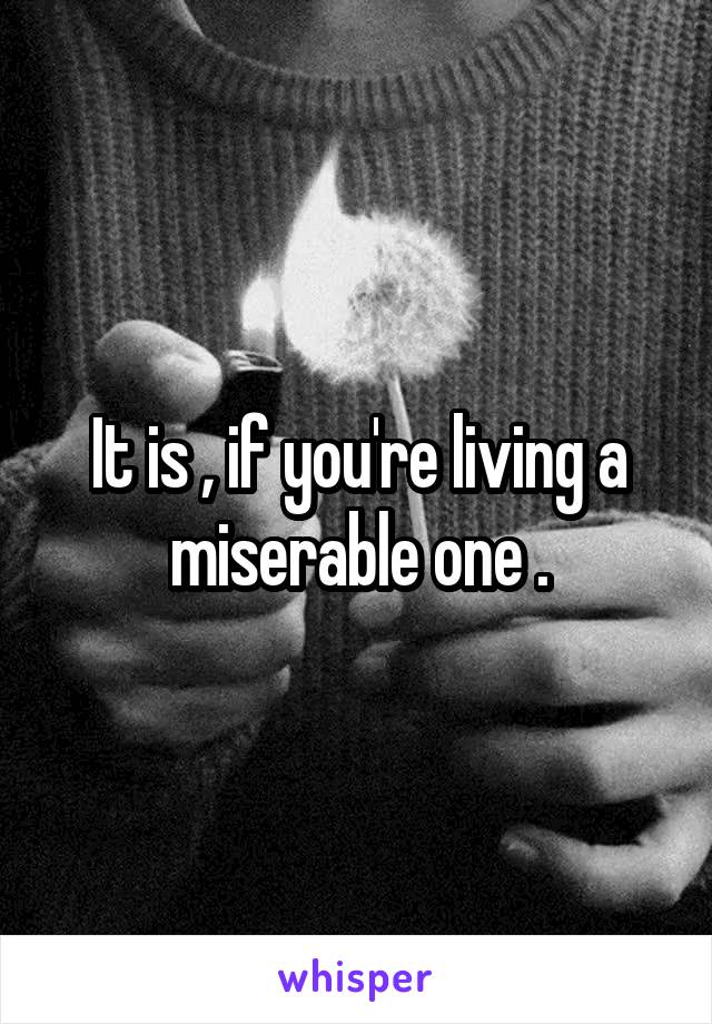 It is , if you're living a miserable one .