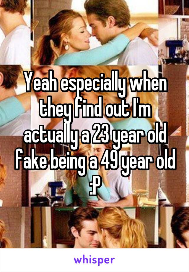 Yeah especially when they find out I'm actually a 23 year old fake being a 49 year old :P