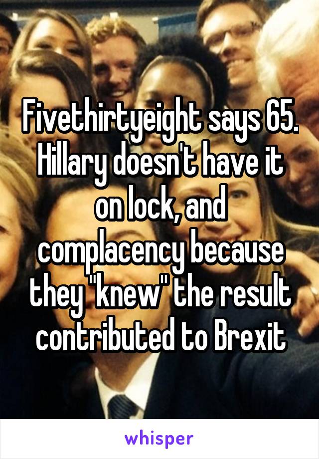 Fivethirtyeight says 65.
Hillary doesn't have it on lock, and complacency because they "knew" the result contributed to Brexit