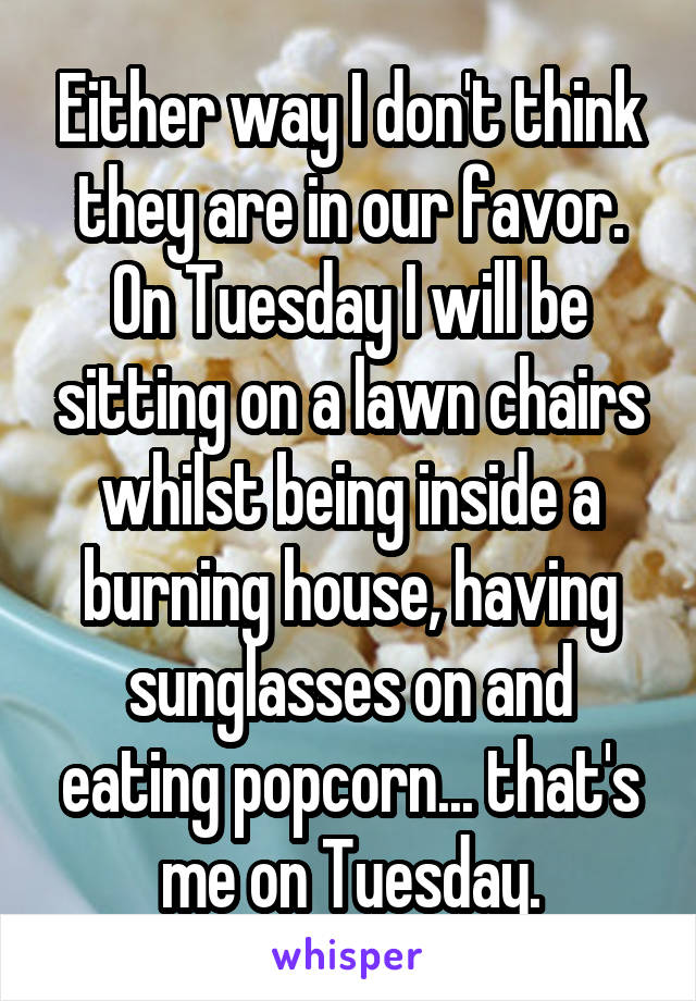 Either way I don't think they are in our favor. On Tuesday I will be sitting on a lawn chairs whilst being inside a burning house, having sunglasses on and eating popcorn... that's me on Tuesday.