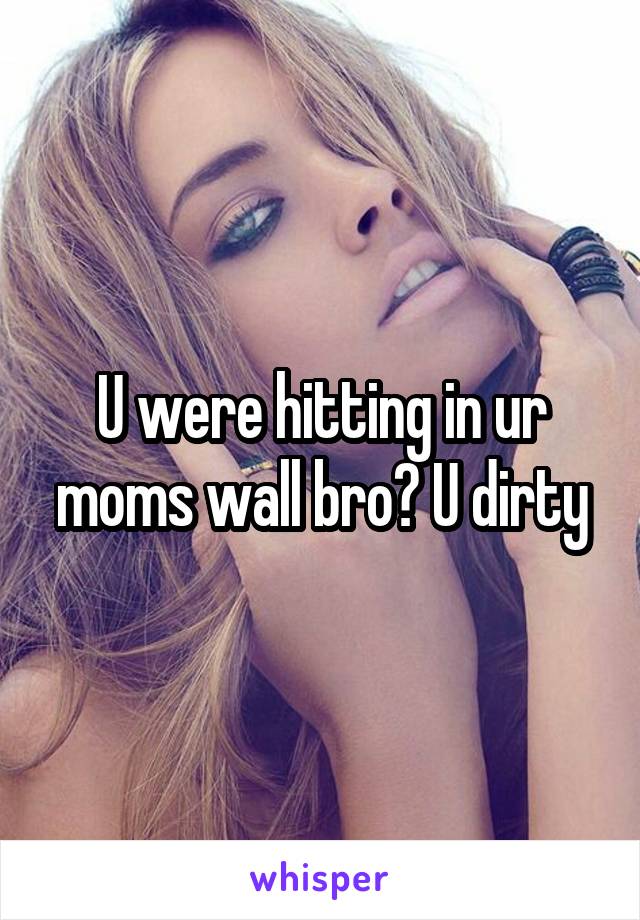 U were hitting in ur moms wall bro? U dirty