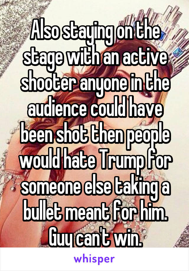 Also staying on the stage with an active shooter anyone in the audience could have been shot then people would hate Trump for someone else taking a bullet meant for him. Guy can't win.