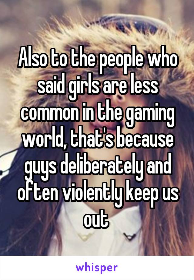 Also to the people who said girls are less common in the gaming world, that's because guys deliberately and often violently keep us out 