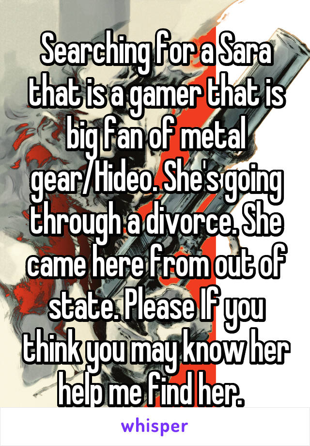 Searching for a Sara that is a gamer that is big fan of metal gear/Hideo. She's going through a divorce. She came here from out of state. Please If you think you may know her help me find her.  
