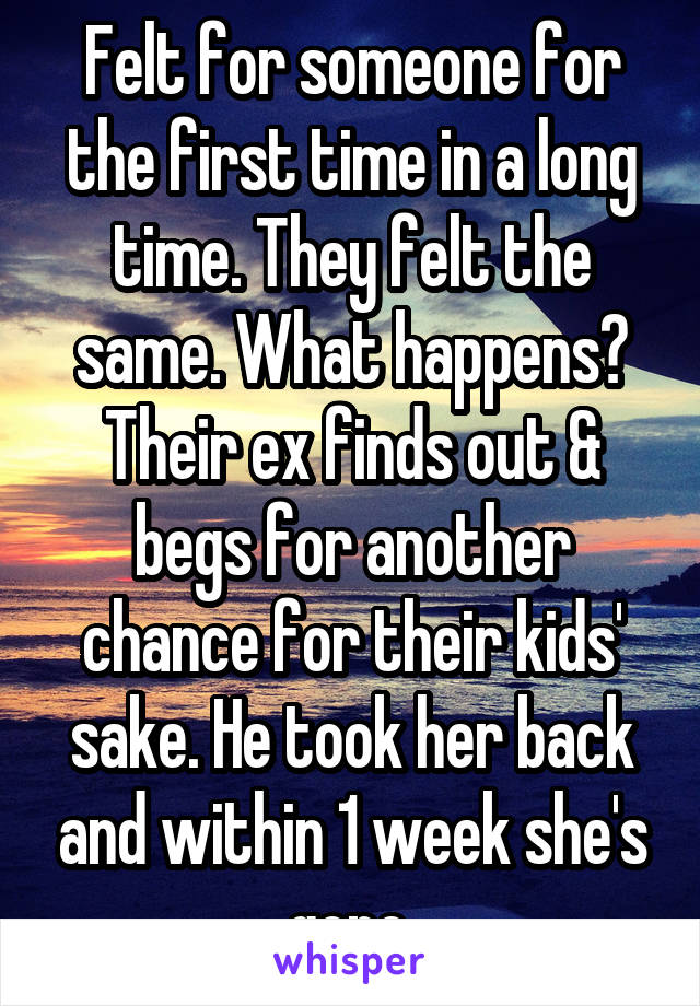 Felt for someone for the first time in a long time. They felt the same. What happens? Their ex finds out & begs for another chance for their kids' sake. He took her back and within 1 week she's gone.