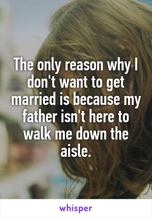 The only reason why I don't want to get married is because my father isn't here to walk me down the aisle.