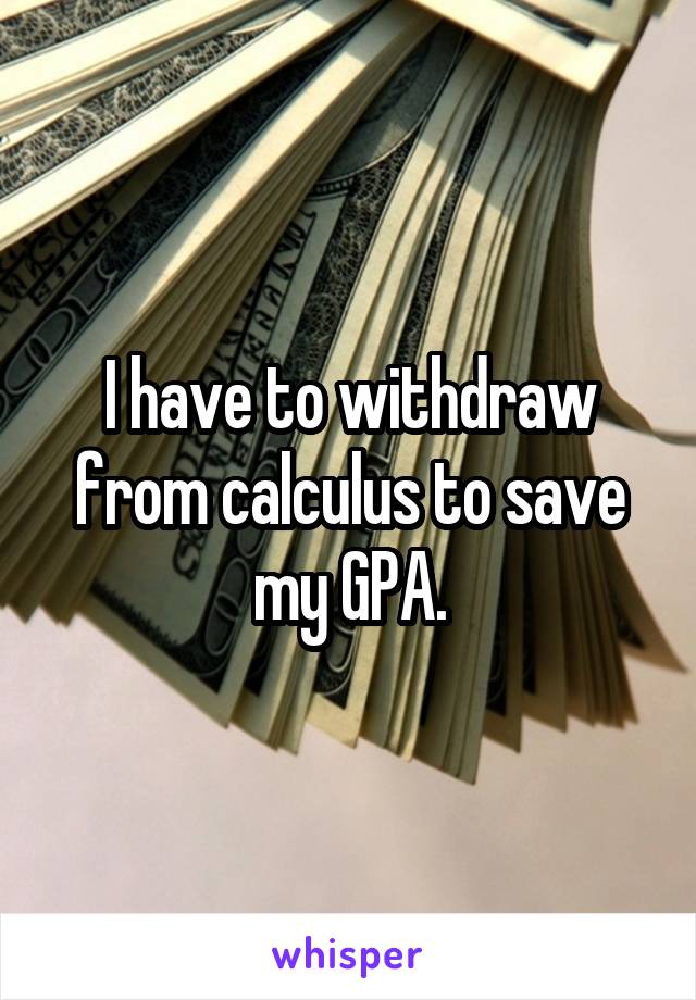 I have to withdraw from calculus to save my GPA.