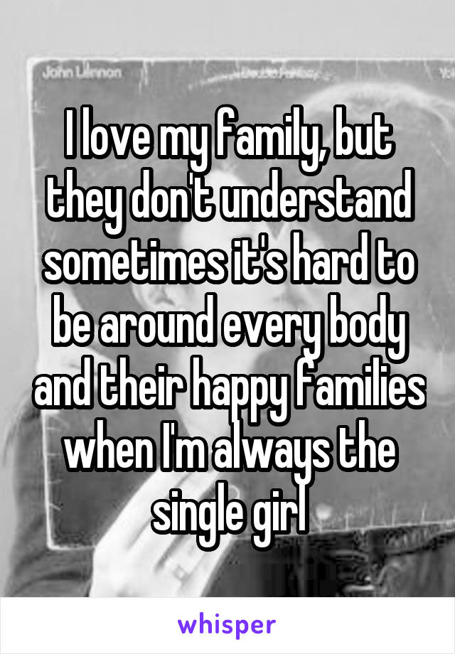 I love my family, but they don't understand sometimes it's hard to be around every body and their happy families when I'm always the single girl