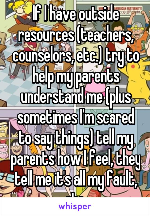 If I have outside resources (teachers, counselors, etc.) try to help my parents understand me (plus sometimes I'm scared to say things) tell my parents how I feel, they tell me it's all my fault, etc.