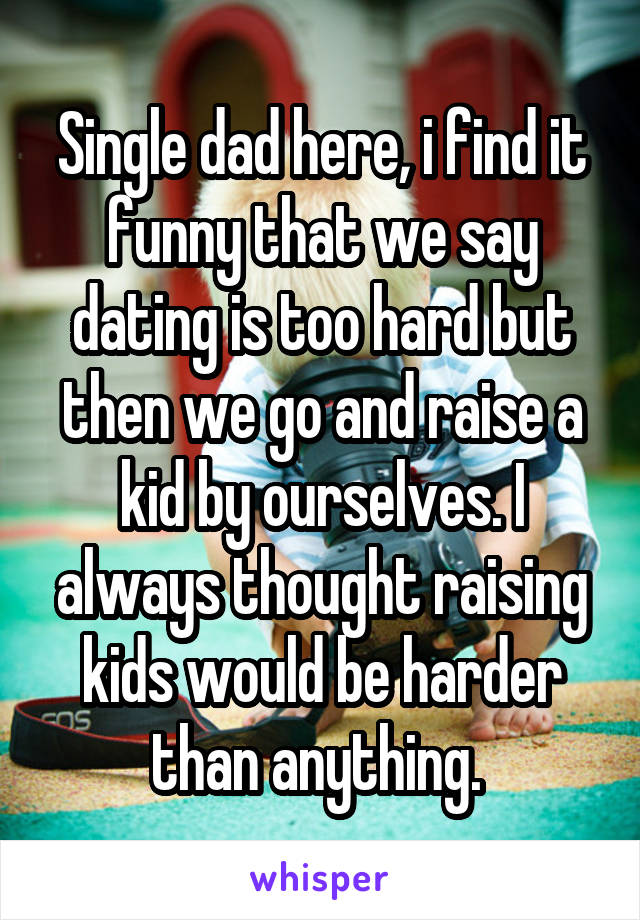 Single dad here, i find it funny that we say dating is too hard but then we go and raise a kid by ourselves. I always thought raising kids would be harder than anything. 
