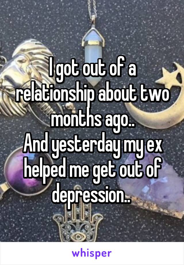 I got out of a relationship about two months ago..
And yesterday my ex helped me get out of depression.. 