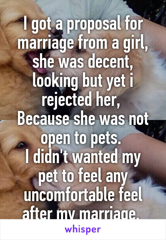 I got a proposal for marriage from a girl, she was decent, looking but yet i rejected her, 
Because she was not open to pets. 
I didn't wanted my pet to feel any uncomfortable feel after my marriage. 