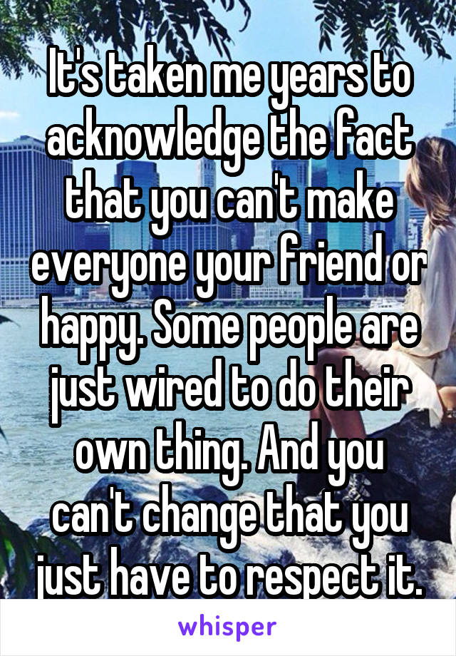 It's taken me years to acknowledge the fact that you can't make everyone your friend or happy. Some people are just wired to do their own thing. And you can't change that you just have to respect it.