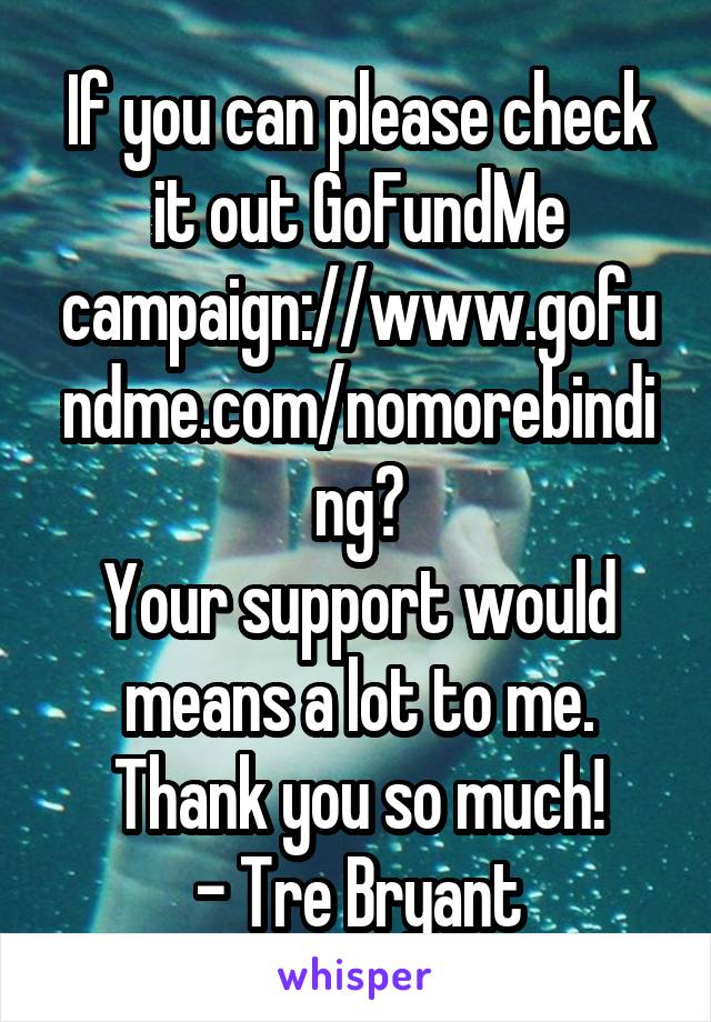 If you can please check it out GoFundMe campaign://www.gofundme.com/nomorebinding?
Your support would means a lot to me. Thank you so much!
- Tre Bryant