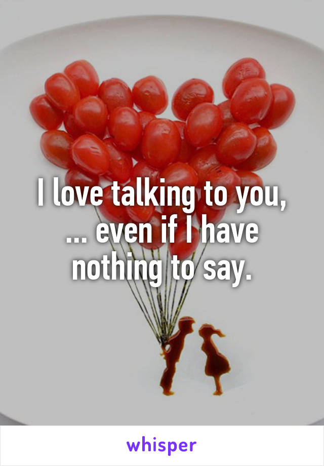 I love talking to you,
... even if I have nothing to say.