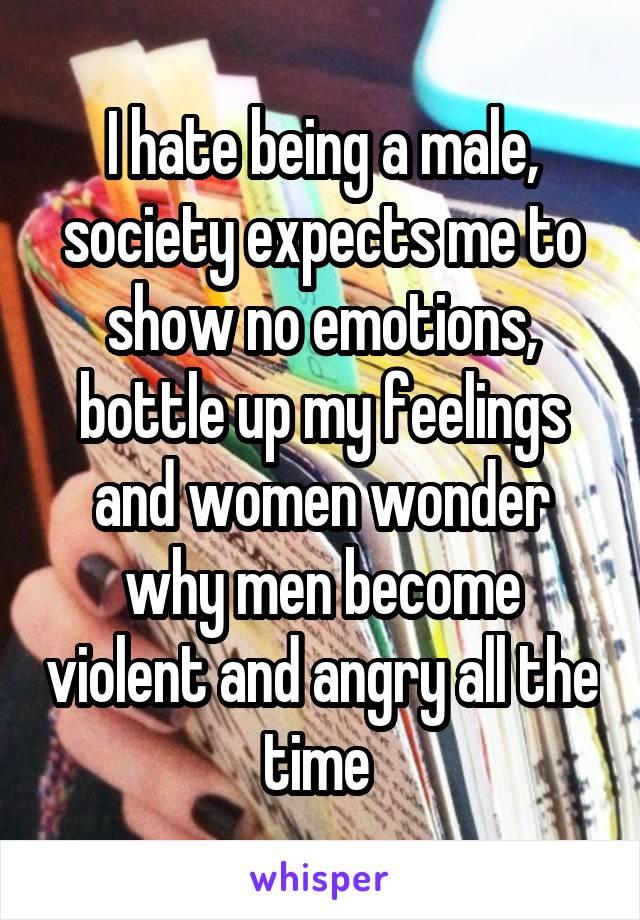 I hate being a male, society expects me to show no emotions, bottle up my feelings and women wonder why men become violent and angry all the time 